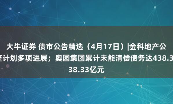 大牛证券 债市公告精选（4月17日）|金科地产公布重整计划多项进展；奥园集团累计未能清偿债务达438.33亿元