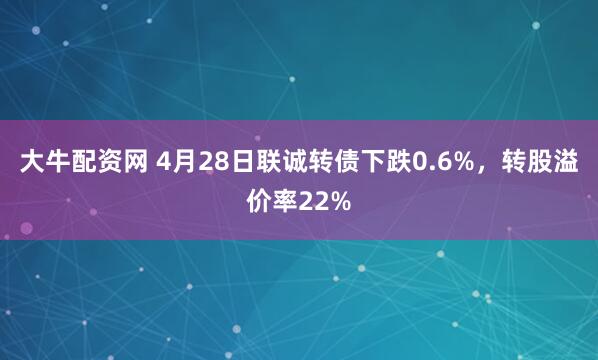 大牛配资网 4月28日联诚转债下跌0.6%，转股溢价率22%