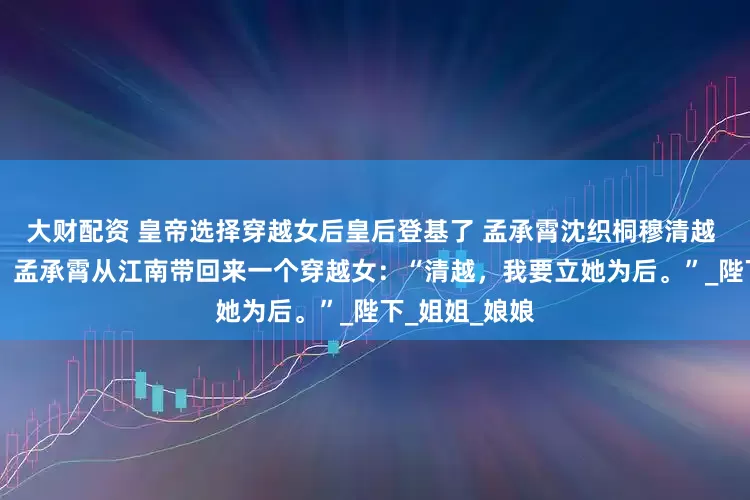 大财配资 皇帝选择穿越女后皇后登基了 孟承霄沈织桐穆清越 南巡结束后。 孟承霄从江南带回来一个穿越女：“清越，我要立她为后。”_陛下_姐姐_娘娘