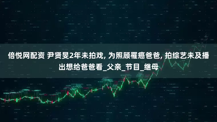 倍悦网配资 尹贤旻2年未拍戏, 为照顾罹癌爸爸, 拍综艺未及播出想给爸爸看_父亲_节目_继母