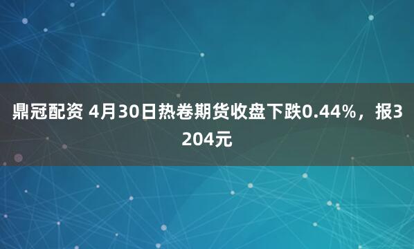 鼎冠配资 4月30日热卷期货收盘下跌0.44%，报3204元