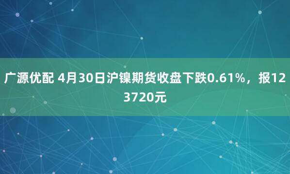 广源优配 4月30日沪镍期货收盘下跌0.61%，报123720元