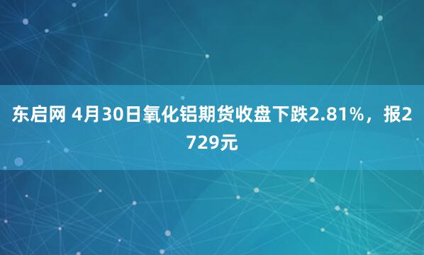 东启网 4月30日氧化铝期货收盘下跌2.81%，报2729元