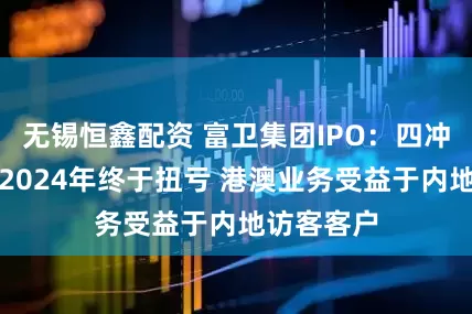 无锡恒鑫配资 富卫集团IPO：四冲港交所！2024年终于扭亏 港澳业务受益于内地访客客户