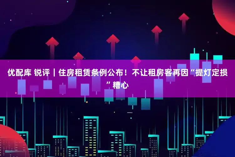 优配库 锐评｜住房租赁条例公布！不让租房客再因“提灯定损”糟心