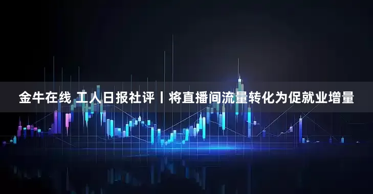 金牛在线 工人日报社评丨将直播间流量转化为促就业增量