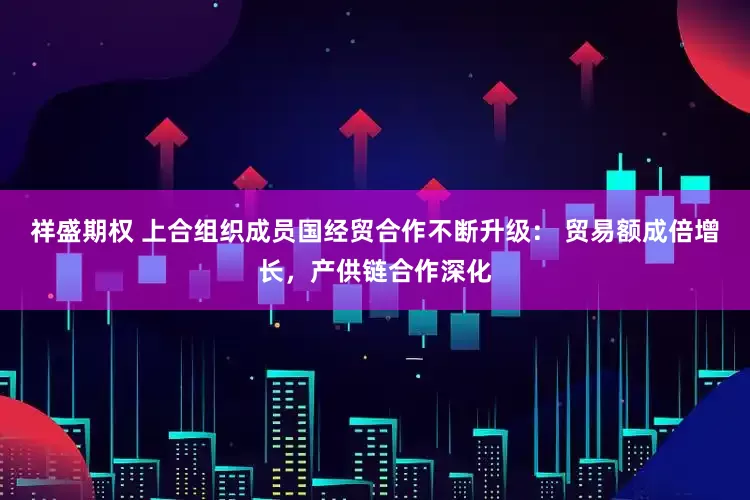 祥盛期权 上合组织成员国经贸合作不断升级： 贸易额成倍增长，产供链合作深化