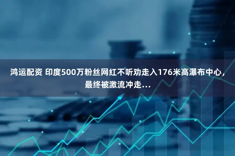 鸿运配资 印度500万粉丝网红不听劝走入176米高瀑布中心，最终被激流冲走…