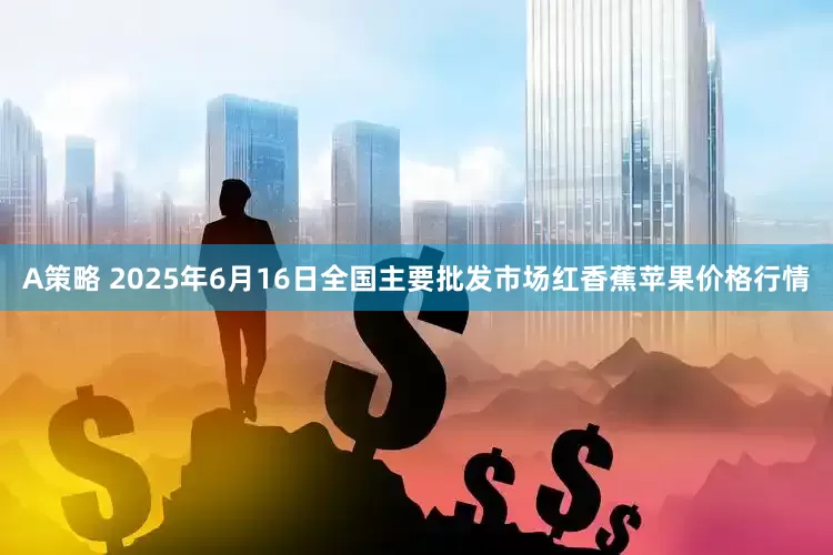 A策略 2025年6月16日全国主要批发市场红香蕉苹果价格行情
