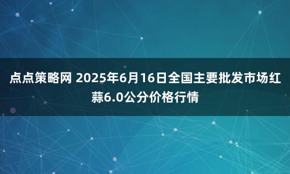 点点策略网 2025年6月16日全国主要批发市场红蒜6.0公分价格行情
