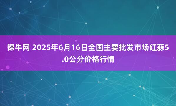 锦牛网 2025年6月16日全国主要批发市场红蒜5.0公分价格行情