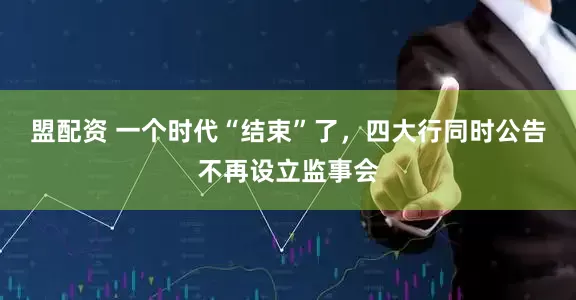 盟配资 一个时代“结束”了，四大行同时公告不再设立监事会