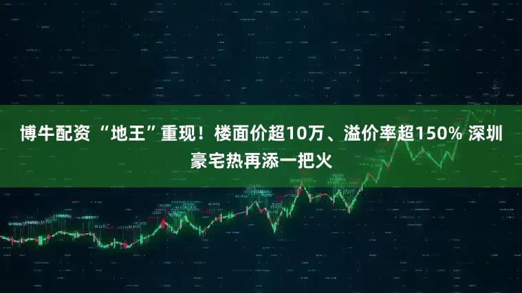 博牛配资 “地王”重现！楼面价超10万、溢价率超150% 深圳豪宅热再添一把火