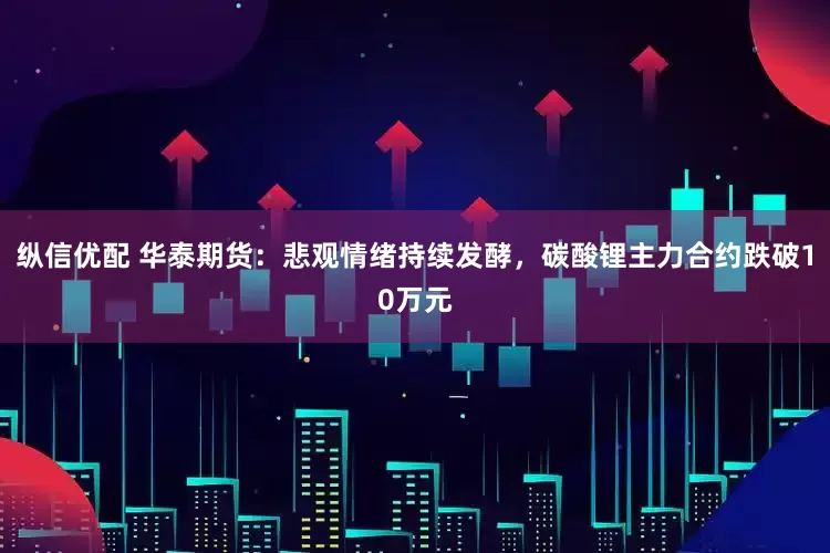 纵信优配 华泰期货：悲观情绪持续发酵，碳酸锂主力合约跌破10万元